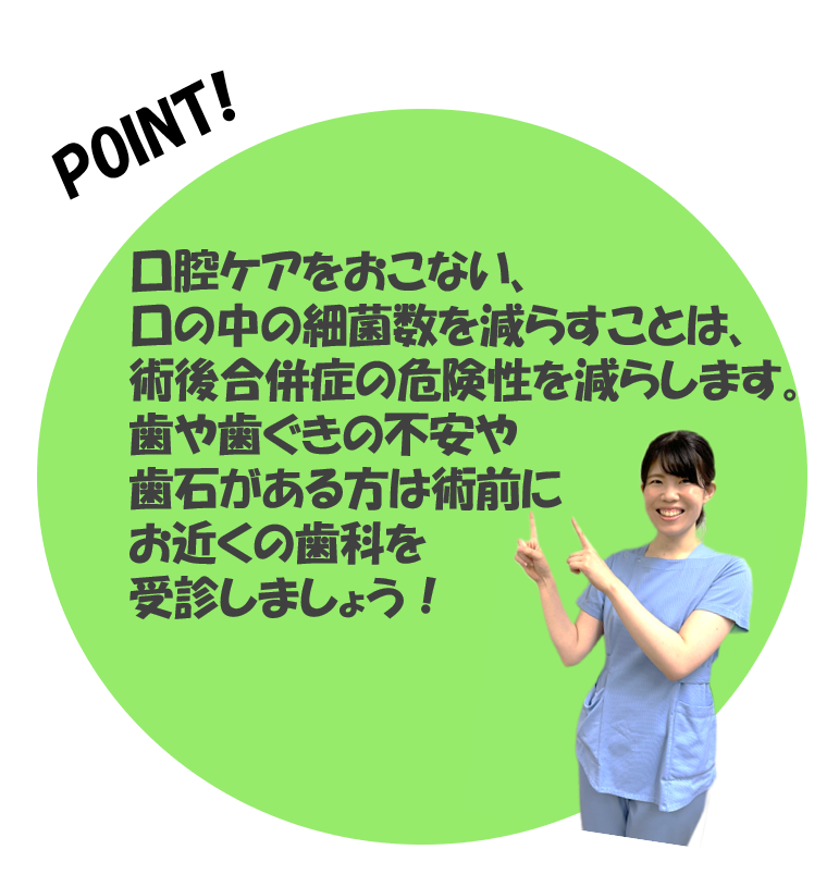 口腔ケアを行い、口の中の雑菌数を減らすことは、術後合併症の危険性を減らします。歯や歯茎の不安や歯石がある方は術前にお近くの歯科を受診しましょう