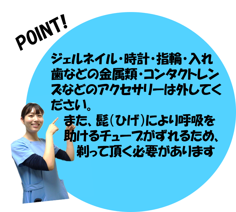 ジェルネイル・時計・指輪・入れ歯などの金属類、コンタクトレンズなどのアクセサリーは外してください。また、ひげにより呼吸を助けるチューブがずれるため、剃って頂く必要があります。