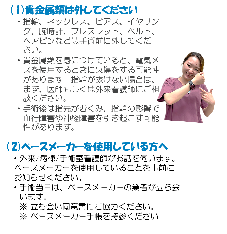 (1)貴金属類は外してください ・指輪、ネックレス、ピアス、イヤリング、腕時計、ブレスレット、ベルト、ヘアピンなどは手術前に外してください。 ・貴金属類を身につけていると、電気メスを使用するときに火傷をする可能性があります。指輪が抜けない場合は、まず、医師もしくは外来看護師にご相談ください。 ・手術後は指先がむくみ、指輪の影響で血行障害や神経障害を引き起こす可能性があります。 (2)ペースメーカーを使用している方へ ・外来/病棟/手術室看護師がお話を伺います。ペースメーカーを使用していることを事前にお知らせください。 ・手術当日は、ペースメーカーの業者が立ち会います。 ※ 立ち会い同意書にご協力ください。 ※ ペースメーカー手帳を持参ください。