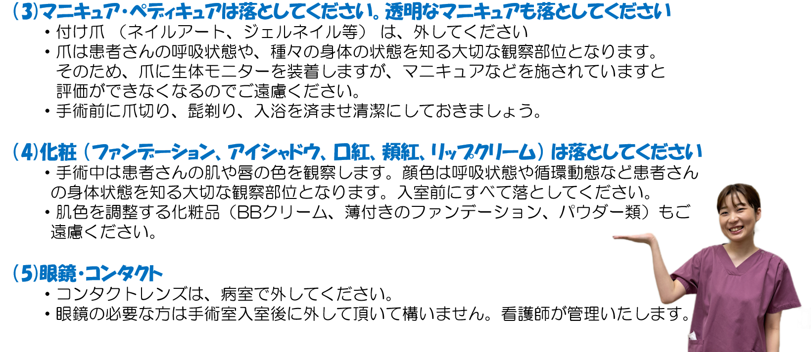 (3)マニキュア・ペディキュアは落としてください。透明なマニキュアも落としてください。 ・付け爪 (ネイルアート、ジェルネイル等) は、外してください ・爪は患者さんの呼吸状態や、種々の身体の状態を知る大切な観察部位となります。そのため、爪に生体モニターを装着しますが、マニキュアなどを施されていますと評価ができなくなるのでご遠慮ください。 ・手術前に爪切り、髭剃り、入浴を済ませ清潔にしておきましょう。 (4)化粧 (ファンデーション、アイシャドウ、口紅、頬紅、リップクリーム) は落としてください ・手術中は患者さんの肌や唇の色を観察します。顔色は呼吸状態や循環動態など患者さんの身体状態を知る大切な観察部位となります。入室前にすべて落としてください。 ・肌色を調整する化粧品(BBクリーム、薄付きのファンデーション、パウダー類)もご遠慮ください。 (5)眼鏡・コンタクト ・コンタクトレンズは、病室で外してください。 ・眼鏡の必要な方は手術室入室後に外して頂いて構いません。看護師が管理いたします。