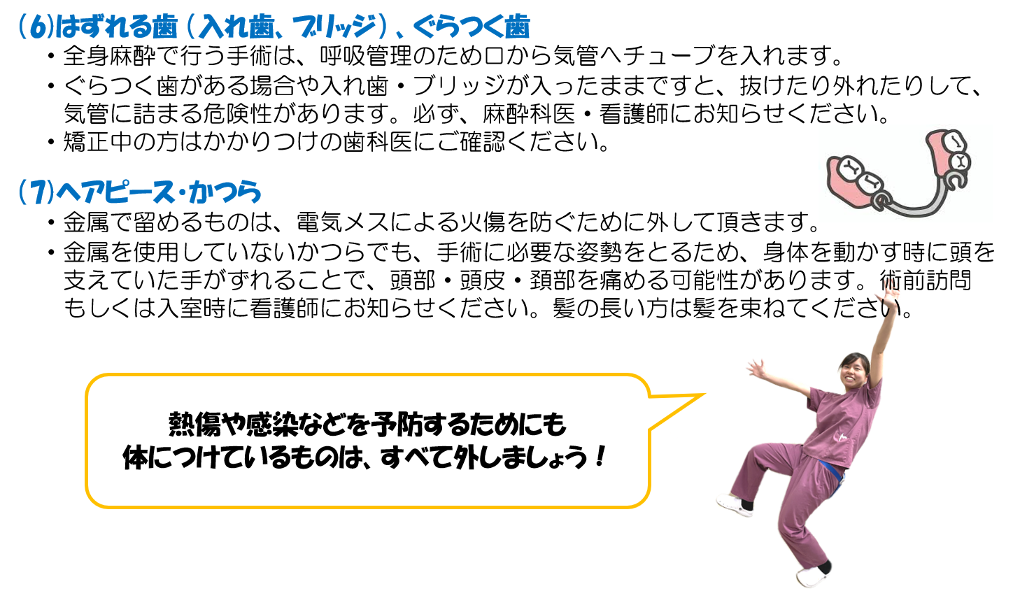 (6)はずれる歯 (入れ歯、ブリッジ) 、ぐらつく歯 ・全身麻酔で行う手術は、呼吸管理のため口から気管へチューブを入れます。 ・ぐらつく歯がある場合や入れ歯・ブリッジが入ったままですと、抜けたり外れたりして、気管に詰まる危険性があります。必ず、麻酔科医・看護師にお知らせください。 ・矯正中の方はかかりつけの歯科医にご確認ください。 (7)ヘアピース・かつら ・金属で留めるものは、電気メスによる火傷を防ぐために外して頂きます。 ・金属を使用していないかつらでも、手術に必要な姿勢をとるため、身体を動かす時に頭を支えていた手がずれることで、頭部・頭皮・頚部を痛める可能性があります。術前訪問もしくは入室時に看護師にお知らせください。髪の長い方は髪を束ねてください。 熱傷や感染などを予防するためにも体につけているものはすべて外しましょう