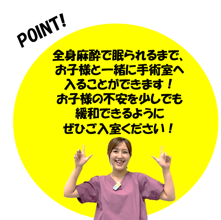 全身麻酔で眠られるまでお子様と一緒に手術室へ入ることができます。お子様の不安を少しでも緩和できるようにぜひご入室ください