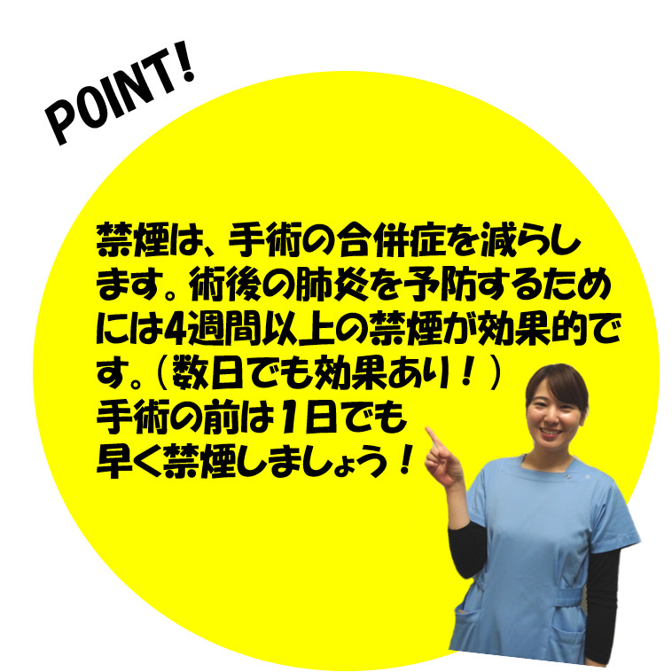 禁煙は、手術の合併症を減らします。術後の肺炎を予防するためには4週間以上の禁煙が効果的です。(数日でも効果あり)手術の前は1日でも早く禁煙しましょう