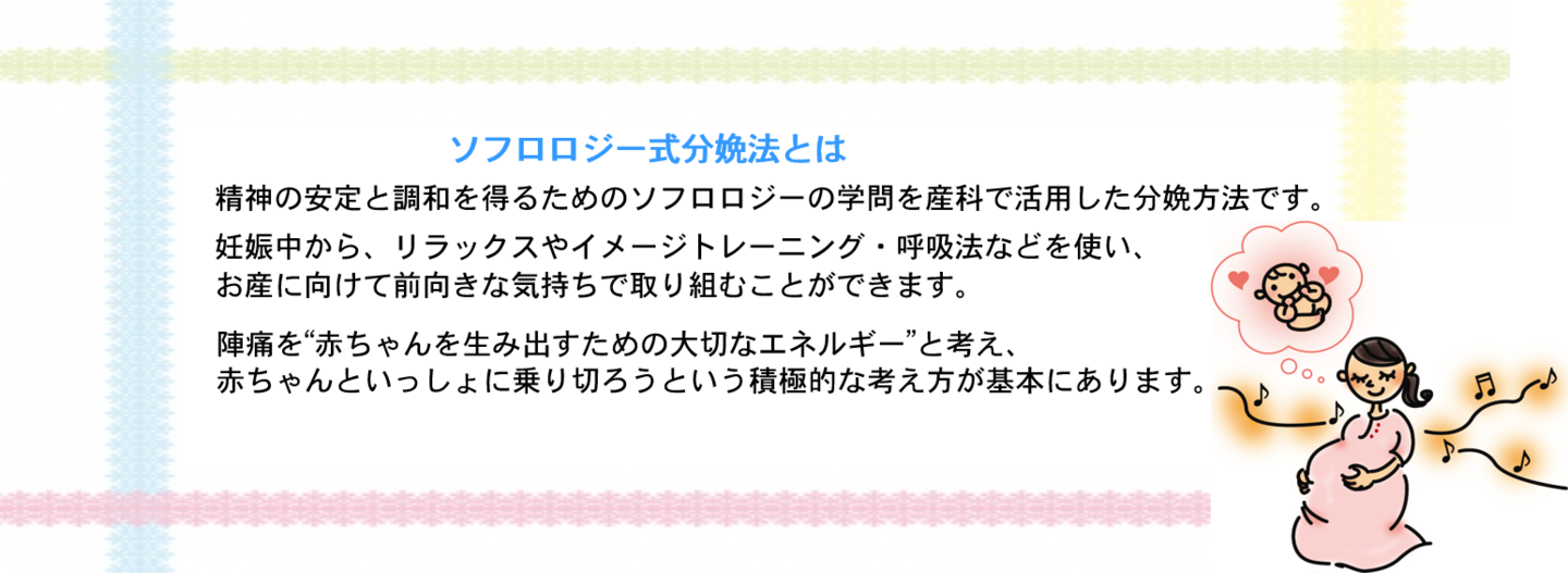 ソフロロジー式分娩法とは 精神の安定と調和を得るためのソフロロジーの学問を産科で活用した分娩方法です。 妊娠中から、リラックスやイメージトレーニング・呼吸法などを使い、 お産に向けて前向きな気持ちで取り組むことができます。  陣痛を“赤ちゃんを生み出すための大切なエネルギー”と考え、　 赤ちゃんといっしょに乗り切ろうという積極的な考え方が基本にあります。