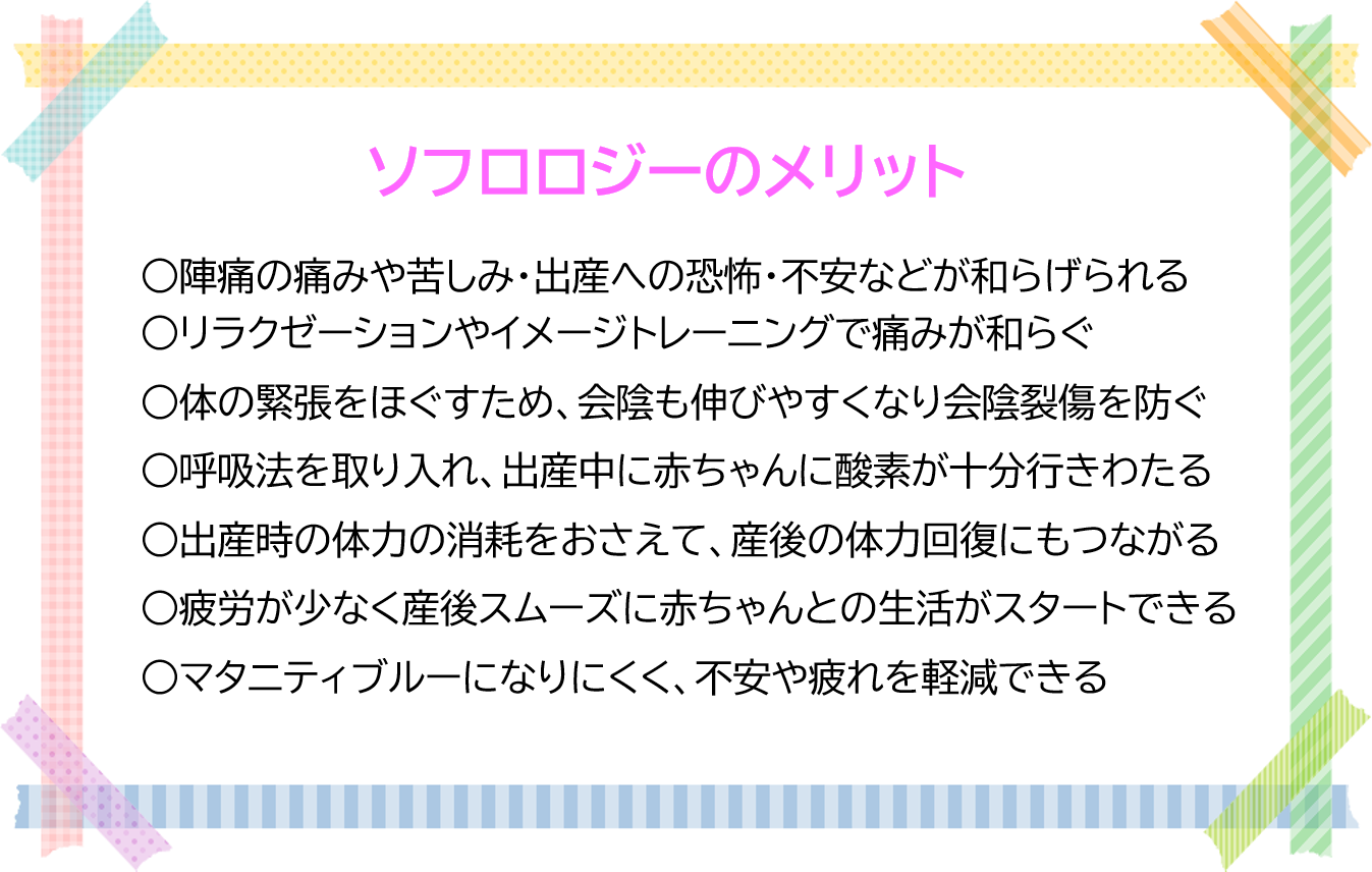 ソフロロジーのメリット  1 陣痛の痛みや苦しみ・出産への恐怖・不安などが和らげられる 2 リラクゼーションやイメージトレーニングで痛みが和らぐ 3 体の緊張をほぐすため、会陰も伸びやすくなり会陰裂傷を防ぐ 4 呼吸法を取り入れ、出産中に赤ちゃんに酸素が十分行きわたる 5 出産時の体力の消耗をおさえて、産後の体力回復にもつながる 6 疲労が少なく産後スムーズに赤ちゃんとの生活がスタートできる 7 マタニティブルーになりにくく、不安や疲れを軽減できる