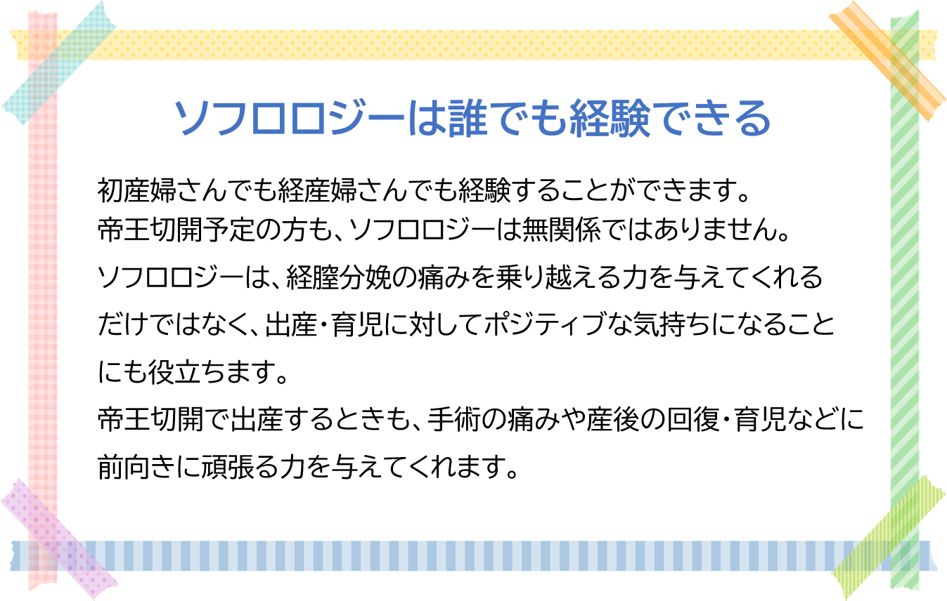 ソフロロジーは誰でも経験できる  初産婦さんでも経産婦さんでも経験することができます。 帝王切開予定の方も、ソフロロジーは無関係ではありません。  ソフロロジーは、経膣分娩の痛みを乗り越える力を与えてくれるだけではなく、 出産・育児に対してポジティブな気持ちになることにも役立ちます。 帝王切開で出産するときも、手術の痛みや産後の回復・育児などに前向きに 頑張る力を与えてくれます。