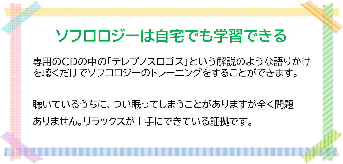 ソフロロジーは自宅でも学習できる 専用のCDの中の「テレプノスロゴス」という解説のような語りかけを聴くだけで ソフロロジーのトレーニングをすることができます。 聴いているうちに、つい眠ってしまうことがありますが全く問題ありません。 リラックスが上手にできている証拠です。
