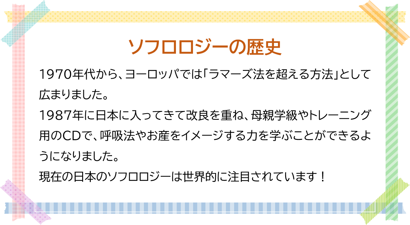 ソフロロジーの歴史  1970年代から、ヨーロッパでは「ラマーズ法を超える方法」として広まりました。  1987年に日本に入ってきて改良を重ね、母親学級やトレーニング用のCDで、 呼吸法やお産をイメージする力を学ぶことができるようになりました。  現在の日本のソフロロジーは世界的に注目されています！