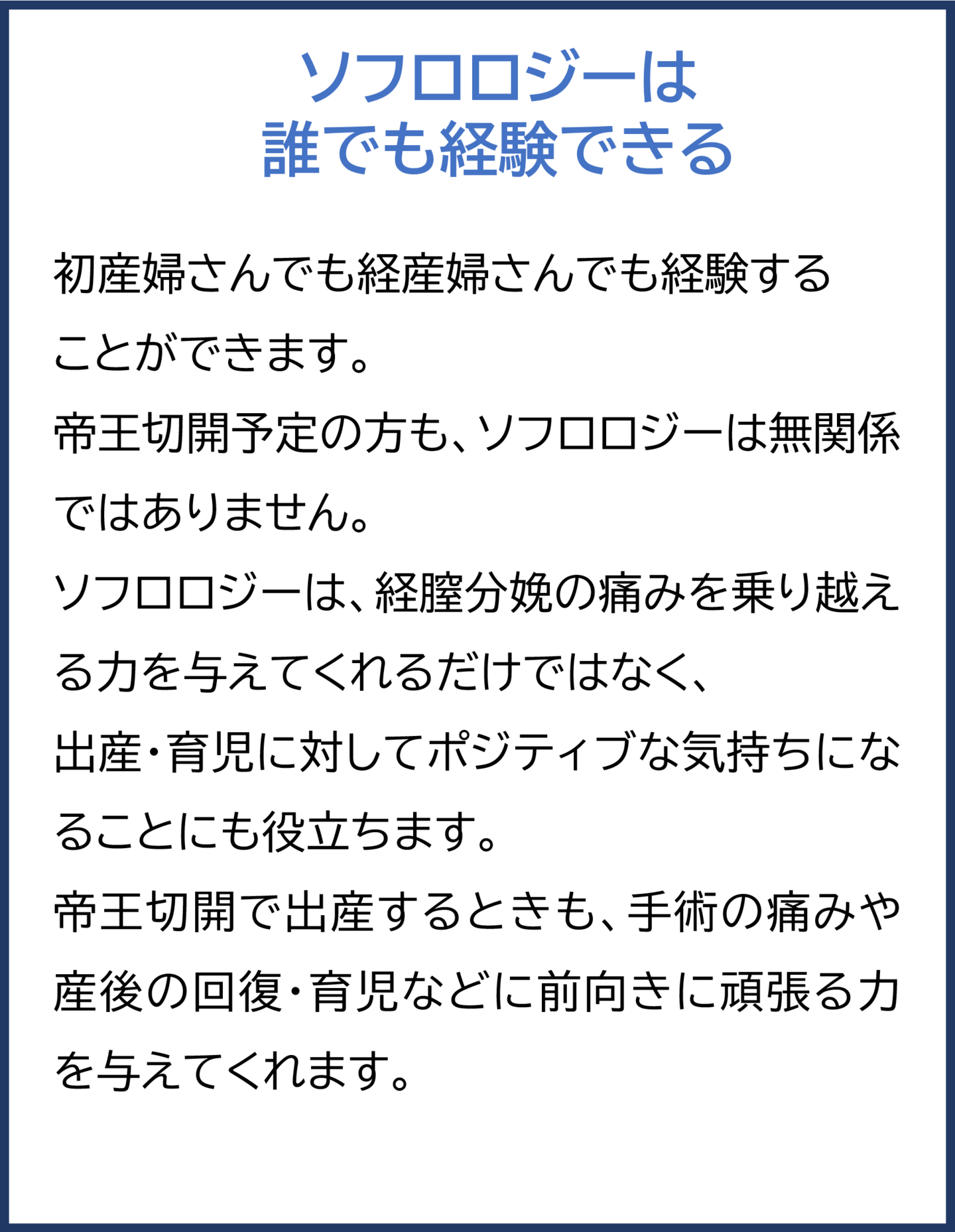 ソフロロジーは誰でも経験できる  初産婦さんでも経産婦さんでも経験することができます。 帝王切開予定の方も、ソフロロジーは無関係ではありません。  ソフロロジーは、経膣分娩の痛みを乗り越える力を与えてくれるだけではなく、 出産・育児に対してポジティブな気持ちになることにも役立ちます。 帝王切開で出産するときも、手術の痛みや産後の回復・育児などに前向きに 頑張る力を与えてくれます。