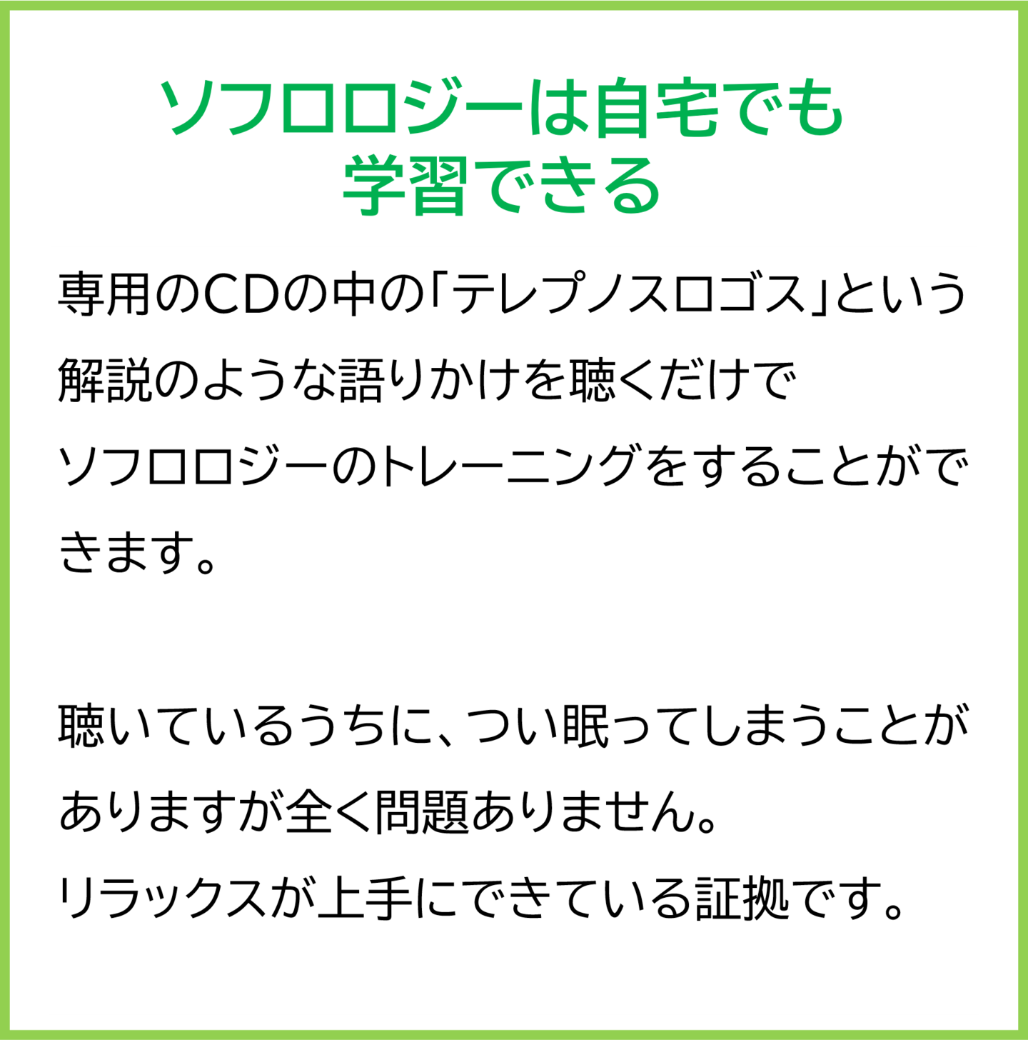 ソフロロジーは自宅でも学習できる 専用のCDの中の「テレプノスロゴス」という解説のような語りかけを聴くだけで ソフロロジーのトレーニングをすることができます。 聴いているうちに、つい眠ってしまうことがありますが全く問題ありません。 リラックスが上手にできている証拠です。
