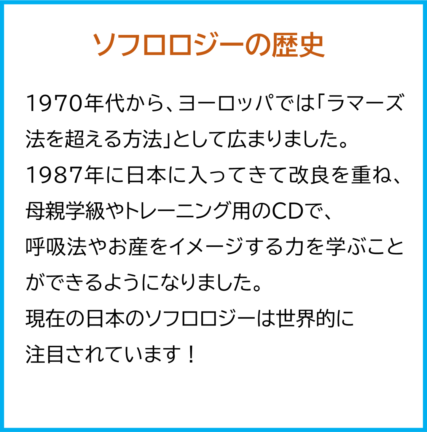 ソフロロジーの歴史  1970年代から、ヨーロッパでは「ラマーズ法を超える方法」として広まりました。  1987年に日本に入ってきて改良を重ね、母親学級やトレーニング用のCDで、 呼吸法やお産をイメージする力を学ぶことができるようになりました。  現在の日本のソフロロジーは世界的に注目されています！