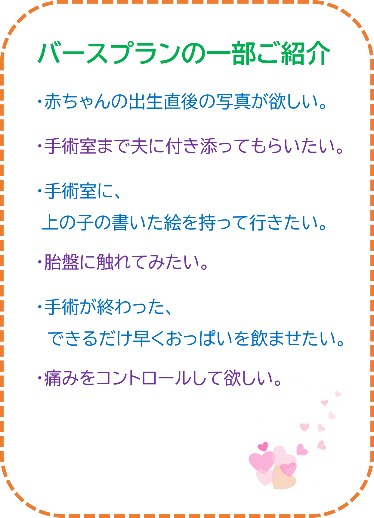 バースプランの一部ご紹介 赤ちゃんの出生直後の写真が欲しい。 手術室まで夫に付き添ってもらいたい。 手術室に、上の子の書いた絵を持って行きたい。 胎盤に触れてみたい。 手術が終わったら、できるだけ早くおっぱいを飲ませたい。 痛みをコントロールして欲しい。